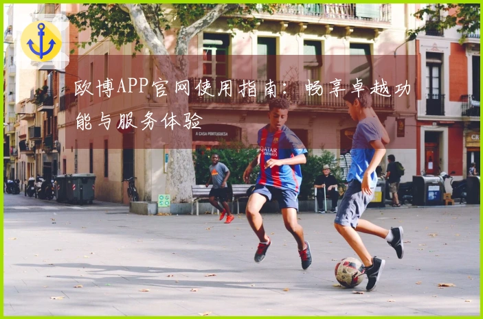 欧博APP官网使用指南：畅享卓越功能与服务体验
