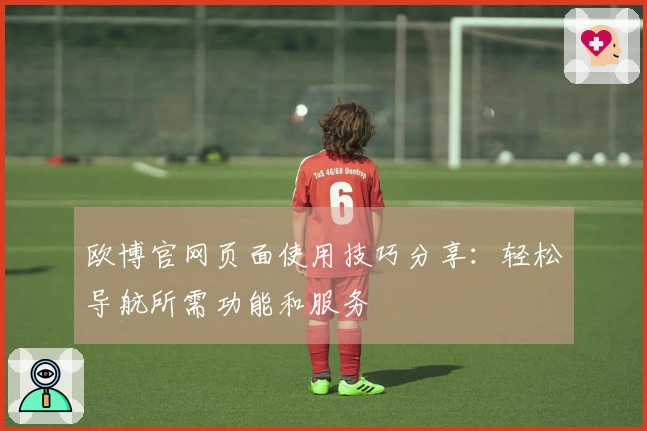 欧博官网页面使用技巧分享：轻松导航所需功能和服务